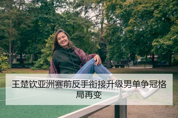 王楚钦亚洲赛前反手衔接升级男单争冠格局再变